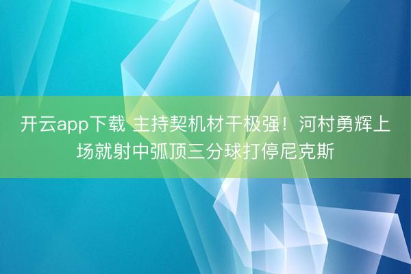 开云app下载 主持契机材干极强！河村勇辉上场就射中弧顶三分球打停尼克斯
