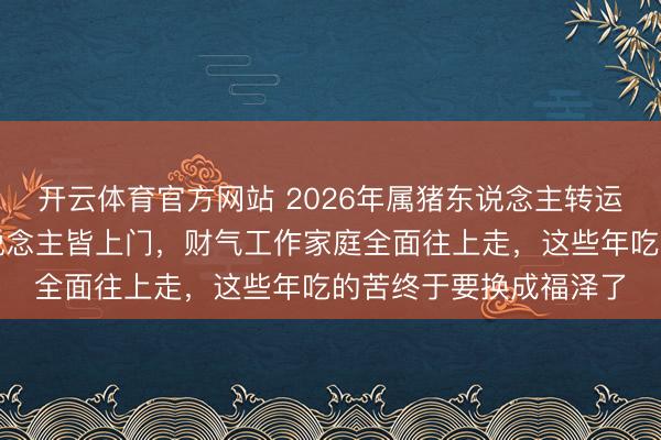 开云体育官方网站 2026年属猪东说念主转运信号已到！四位贵东说念主皆上门，财气工作家庭全面往上走，这些年吃的苦终于要换成福泽了