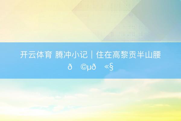 开云体育 腾冲小记｜住在高黎贡半山腰🩵🫧