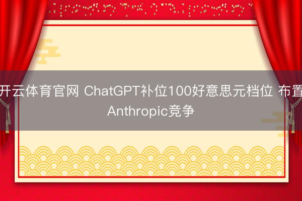 开云体育官网 ChatGPT补位100好意思元档位 布置Anthropic竞争