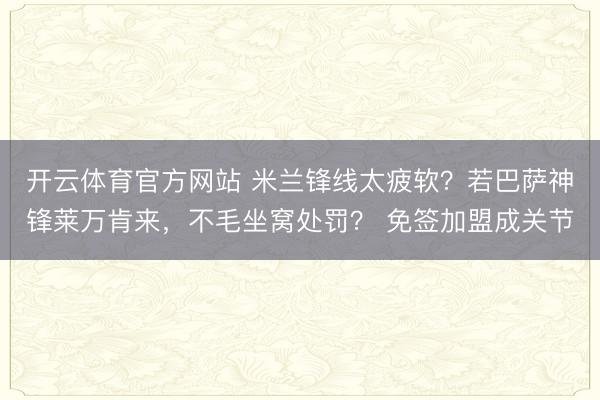 开云体育官方网站 米兰锋线太疲软？若巴萨神锋莱万肯来，不毛坐窝处罚？ 免签加盟成关节