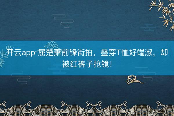 开云app 屈楚萧前锋街拍，叠穿T恤好端淑，却被红裤子抢镜！