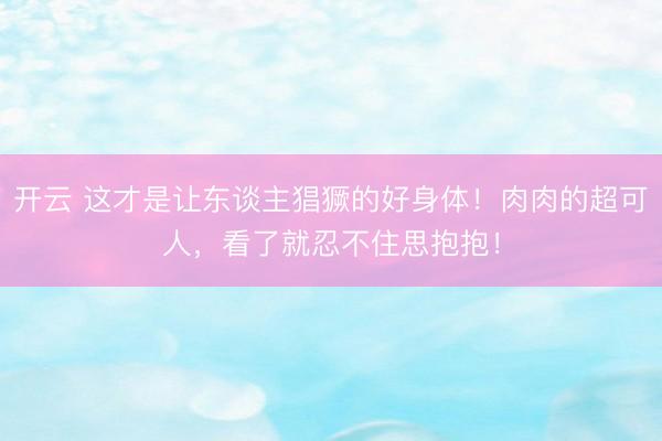 开云 这才是让东谈主猖獗的好身体！肉肉的超可人，看了就忍不住思抱抱！