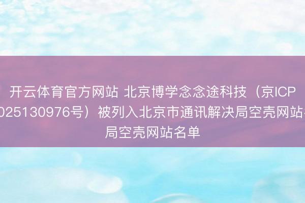 开云体育官方网站 北京博学念念途科技（京ICP备2025130976号）被列入北京市通讯解决局空壳网站名单