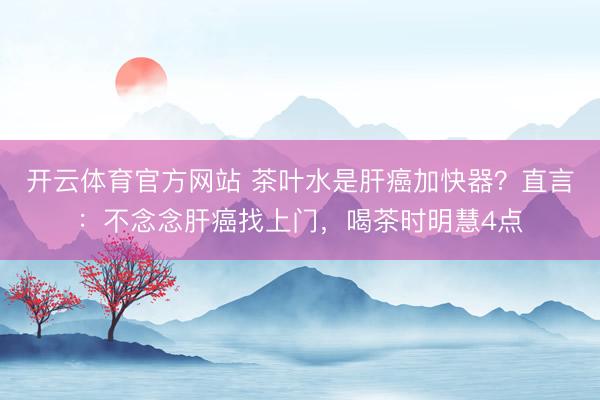 开云体育官方网站 茶叶水是肝癌加快器？直言：不念念肝癌找上门，喝茶时明慧4点