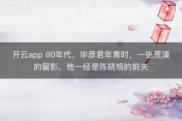 开云app 80年代,毕彦君年青时,一张荒漠的留影,他一经是陈晓旭的前夫