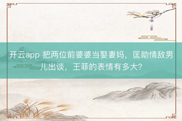 开云app 把两位前婆婆当娶妻妈，匡助情敌男儿出谈，王菲的表情有多大？