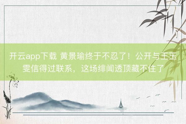 开云app下载 黄景瑜终于不忍了！公开与王玉雯信得过联系，这场绯闻透顶藏不住了