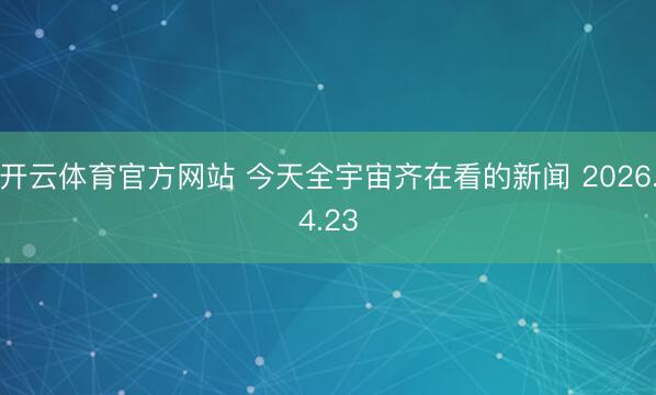开云体育官方网站 今天全宇宙齐在看的新闻 2026.4.23