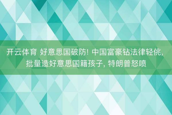 开云体育 好意思国破防! 中国富豪钻法律轻佻， 批量造好意思国籍孩子， 特朗普怒喷