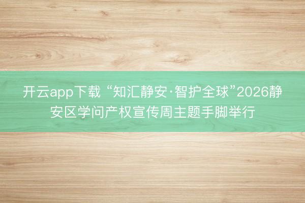 开云app下载 “知汇静安·智护全球”2026静安区学问产权宣传周主题手脚举行
