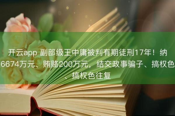 开云app 副部级王中庸被判有期徒刑17年！纳贿超6674万元、贿赂200万元，结交政事骗子、搞权色往复