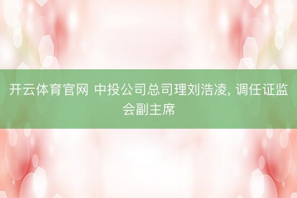 开云体育官网 中投公司总司理刘浩凌， 调任证监会副主席