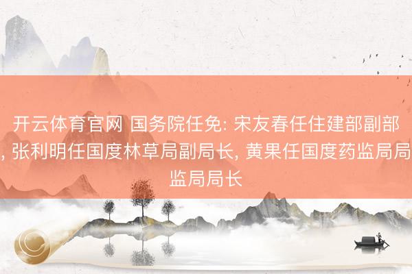 开云体育官网 国务院任免: 宋友春任住建部副部长， 张利明任国度林草局副局长， 黄果任国度药监局局长