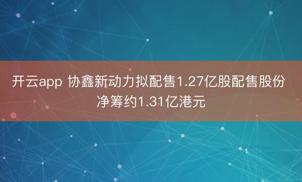 开云app 协鑫新动力拟配售1.27亿股配售股份 净筹约1.31亿港元