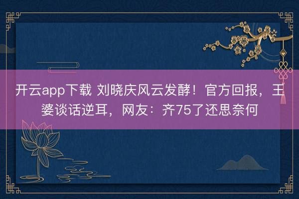 开云app下载 刘晓庆风云发酵！官方回报，王婆谈话逆耳，网友：齐75了还思奈何