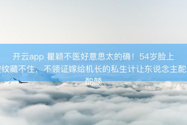 开云app 瞿颖不医好意思太的确！54岁脸上皱纹藏不住，不领证嫁给机长的私生计让东说念主酡颜
