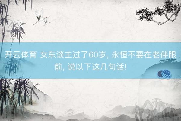 开云体育 女东谈主过了60岁， 永恒不要在老伴眼前， 说以下这几句话!