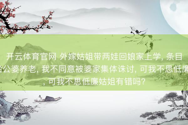 开云体育官网 外嫁姑姐带两娃回娘家上学， 条目合股买三房给公婆养老， 我不同意被婆家集体诛讨， 可我不思低廉姑姐有错吗?
