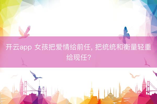 开云app 女孩把爱情给前任， 把统统和衡量轻重给现任?