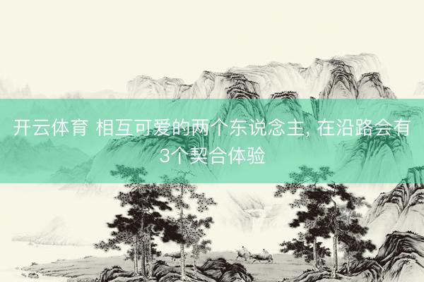 开云体育 相互可爱的两个东说念主， 在沿路会有3个契合体验