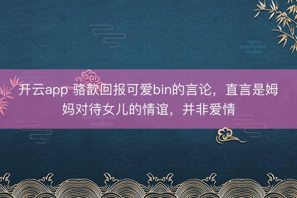 开云app 骆歆回报可爱bin的言论，直言是姆妈对待女儿的情谊，并非爱情