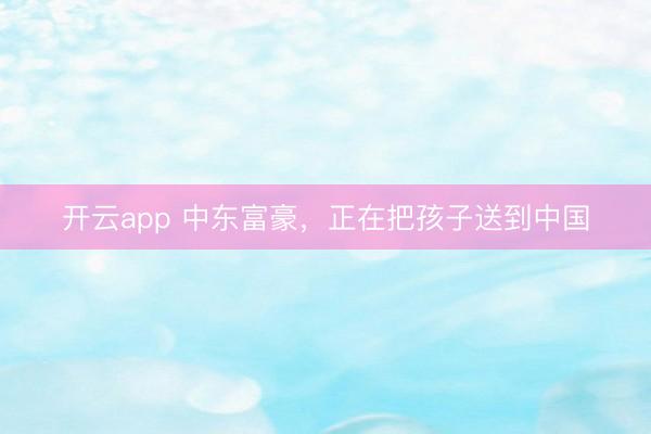 开云app 中东富豪，正在把孩子送到中国