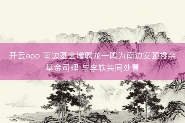 开云app 南边基金增聘龙一鸣为南边安颐搀杂基金司理 与李轶共同处置