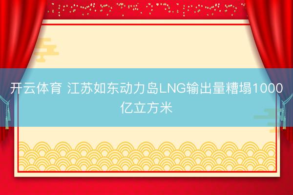 开云体育 江苏如东动力岛LNG输出量糟塌1000亿立方米