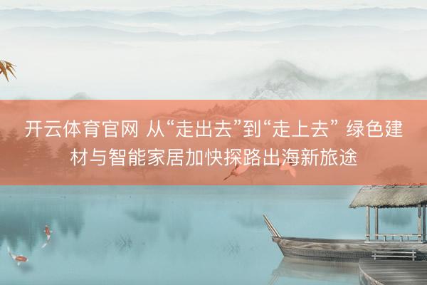 开云体育官网 从“走出去”到“走上去” 绿色建材与智能家居加快探路出海新旅途