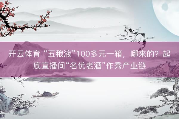 开云体育 “五稂液”100多元一箱，哪来的？起底直播间“名优老酒”作秀产业链