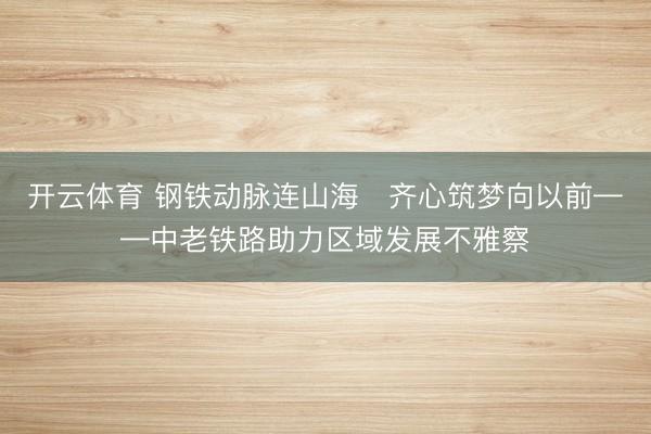 开云体育 钢铁动脉连山海　齐心筑梦向以前——中老铁路助力区域发展不雅察