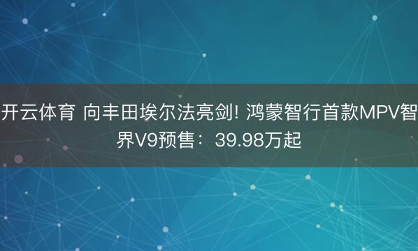 开云体育 向丰田埃尔法亮剑! 鸿蒙智行首款MPV智界V9预售：39.98万起