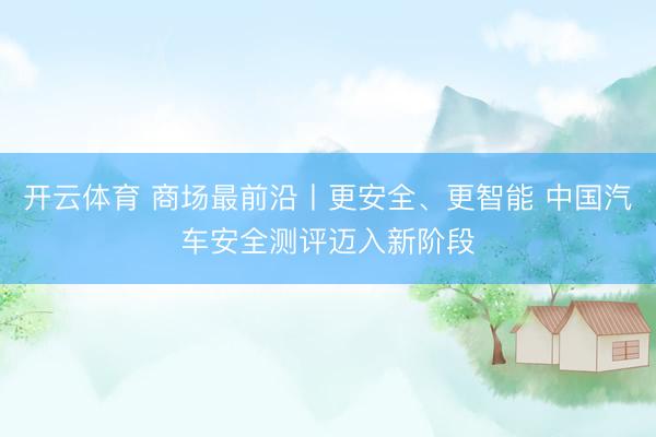 开云体育 商场最前沿丨更安全、更智能 中国汽车安全测评迈入新阶段