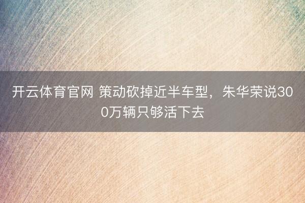 开云体育官网 策动砍掉近半车型，朱华荣说300万辆只够活下去